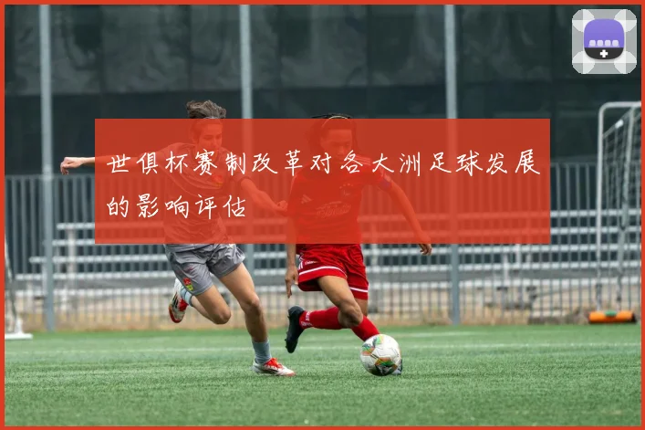 世俱杯赛制改革对各大洲足球发展的影响评估