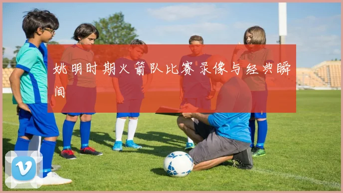 姚明时期火箭队比赛录像与经典瞬间