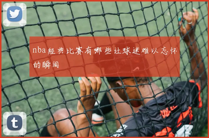 nba经典比赛有哪些让球迷难以忘怀的瞬间